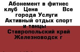 Абонемент в фитнес клуб › Цена ­ 23 000 - Все города Услуги » Активный отдых,спорт и танцы   . Ставропольский край,Железноводск г.